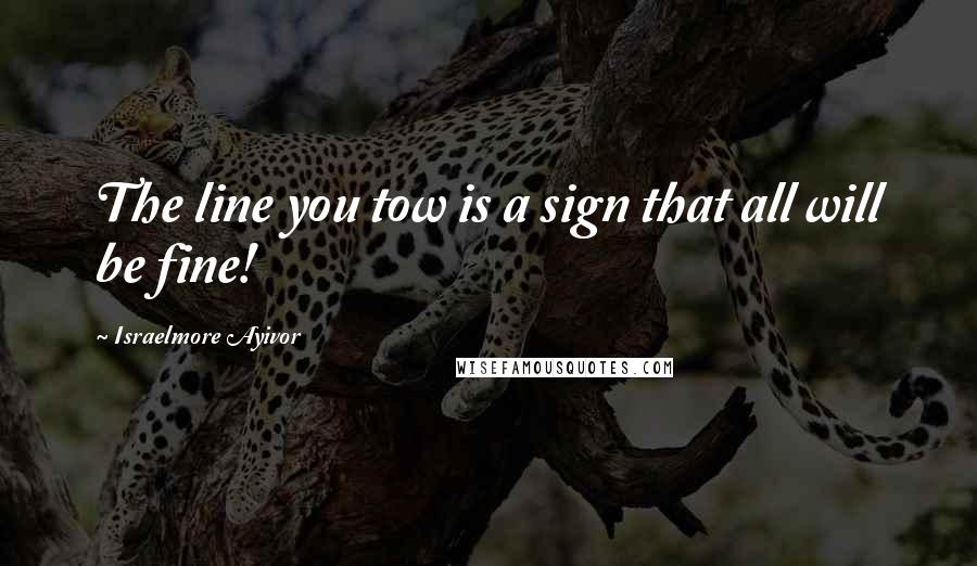 Israelmore Ayivor Quotes: The line you tow is a sign that all will be fine!