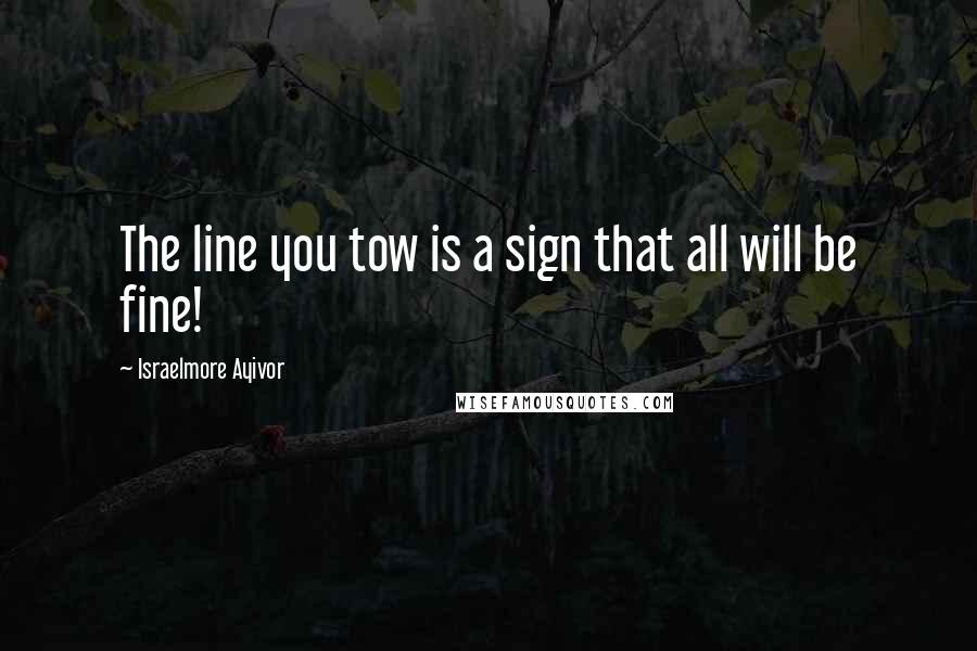 Israelmore Ayivor Quotes: The line you tow is a sign that all will be fine!