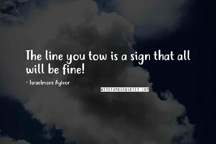 Israelmore Ayivor Quotes: The line you tow is a sign that all will be fine!