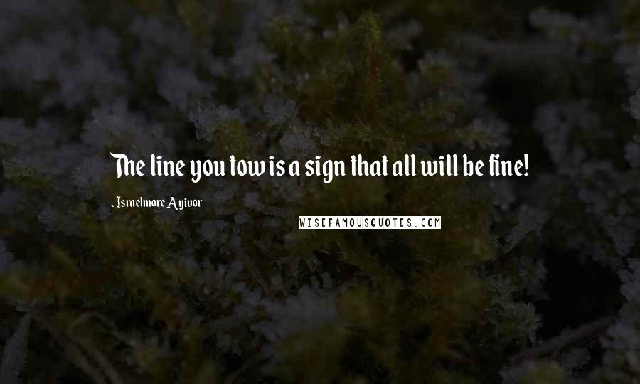 Israelmore Ayivor Quotes: The line you tow is a sign that all will be fine!