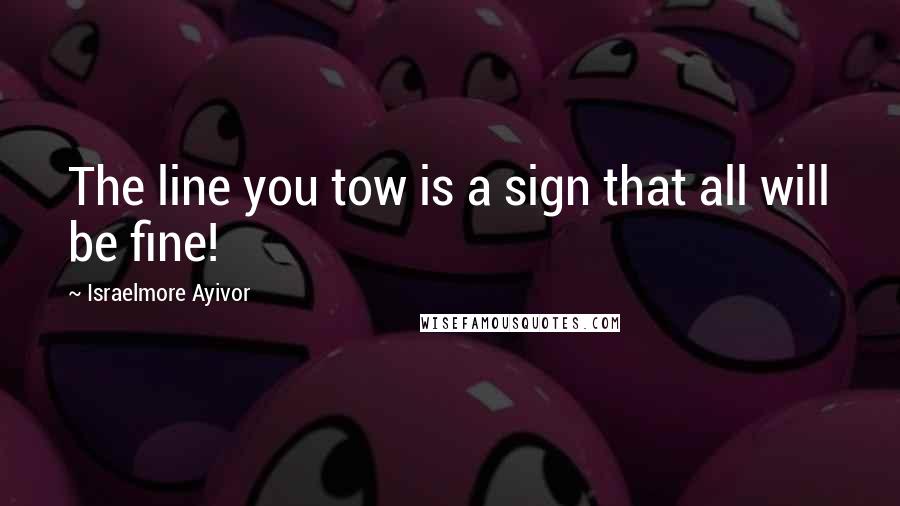Israelmore Ayivor Quotes: The line you tow is a sign that all will be fine!
