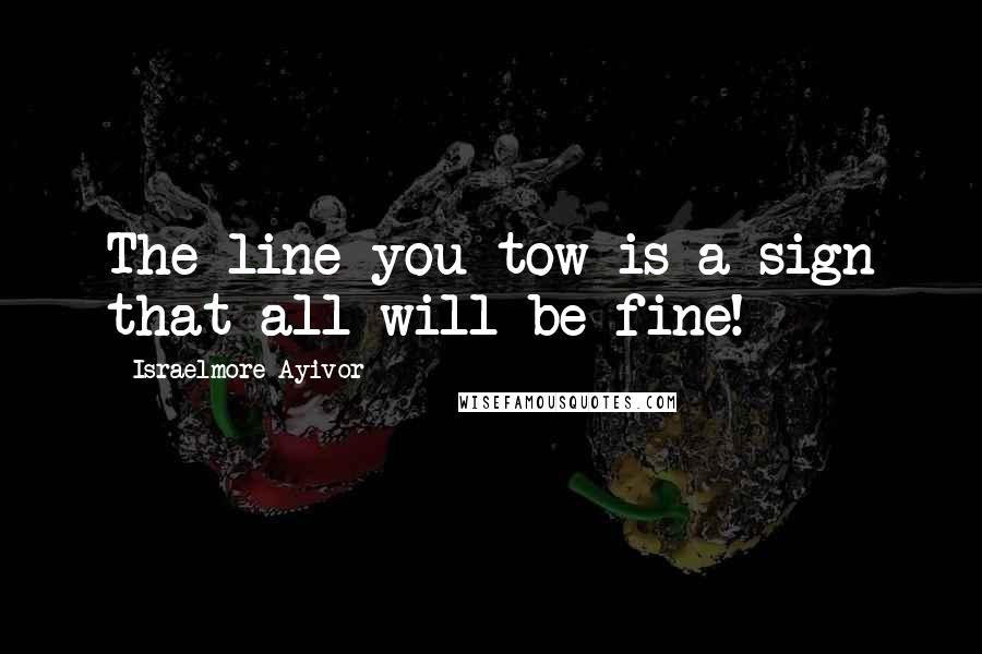 Israelmore Ayivor Quotes: The line you tow is a sign that all will be fine!