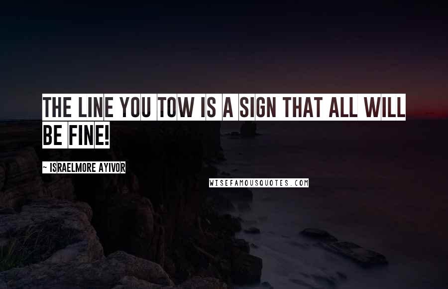 Israelmore Ayivor Quotes: The line you tow is a sign that all will be fine!