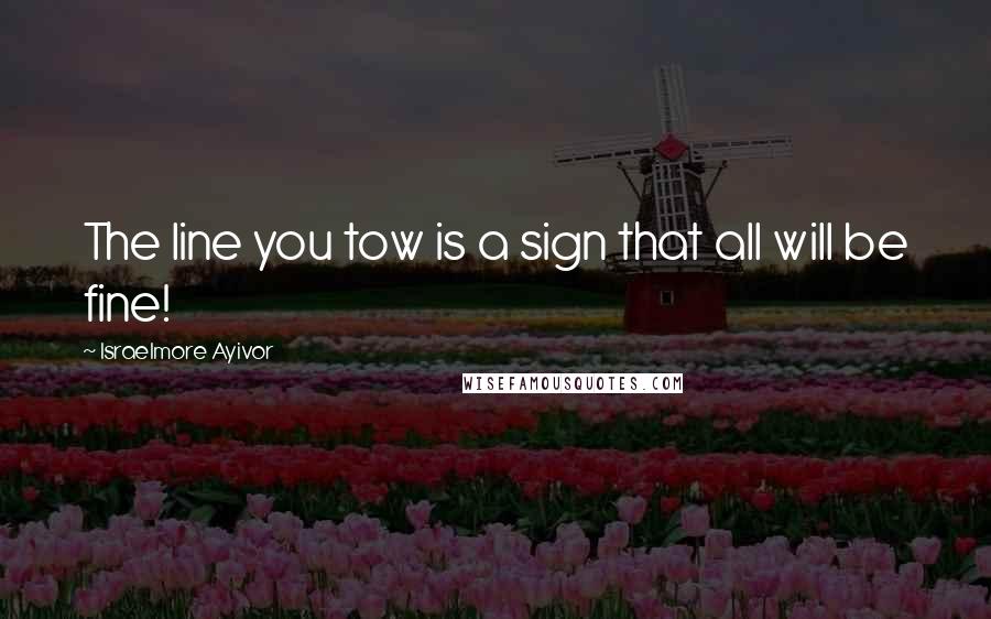 Israelmore Ayivor Quotes: The line you tow is a sign that all will be fine!