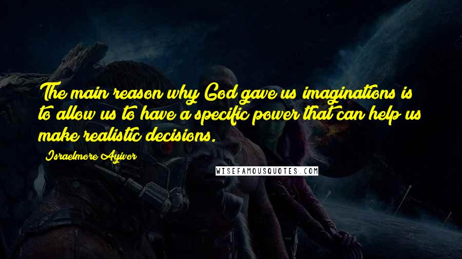 Israelmore Ayivor Quotes: The main reason why God gave us imaginations is to allow us to have a specific power that can help us make realistic decisions.