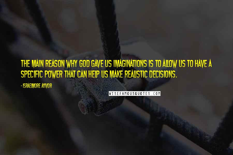 Israelmore Ayivor Quotes: The main reason why God gave us imaginations is to allow us to have a specific power that can help us make realistic decisions.