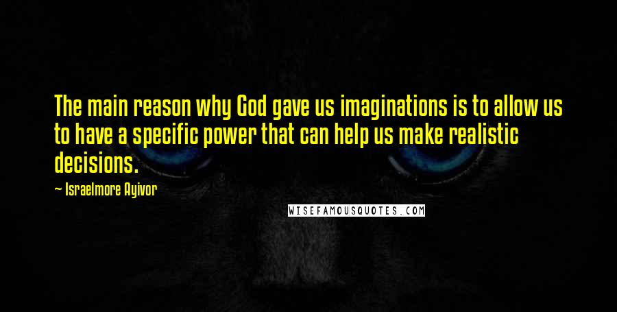 Israelmore Ayivor Quotes: The main reason why God gave us imaginations is to allow us to have a specific power that can help us make realistic decisions.
