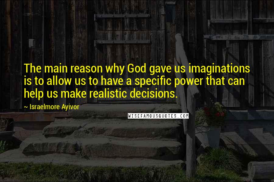 Israelmore Ayivor Quotes: The main reason why God gave us imaginations is to allow us to have a specific power that can help us make realistic decisions.