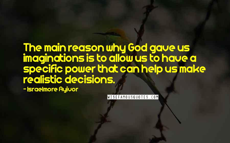 Israelmore Ayivor Quotes: The main reason why God gave us imaginations is to allow us to have a specific power that can help us make realistic decisions.