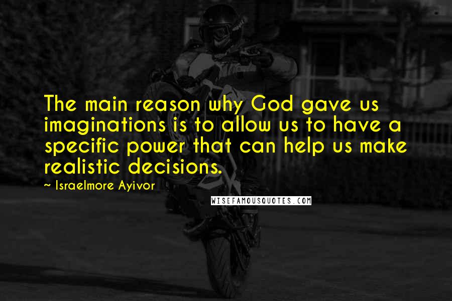Israelmore Ayivor Quotes: The main reason why God gave us imaginations is to allow us to have a specific power that can help us make realistic decisions.