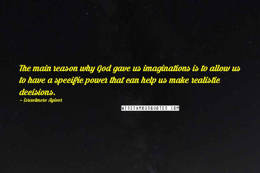 Israelmore Ayivor Quotes: The main reason why God gave us imaginations is to allow us to have a specific power that can help us make realistic decisions.