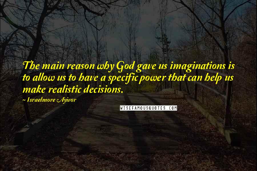 Israelmore Ayivor Quotes: The main reason why God gave us imaginations is to allow us to have a specific power that can help us make realistic decisions.