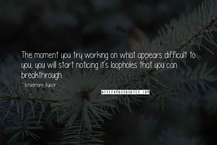 Israelmore Ayivor Quotes: The moment you try working on what appears difficult to you, you will start noticing it's loopholes that you can breakthrough.