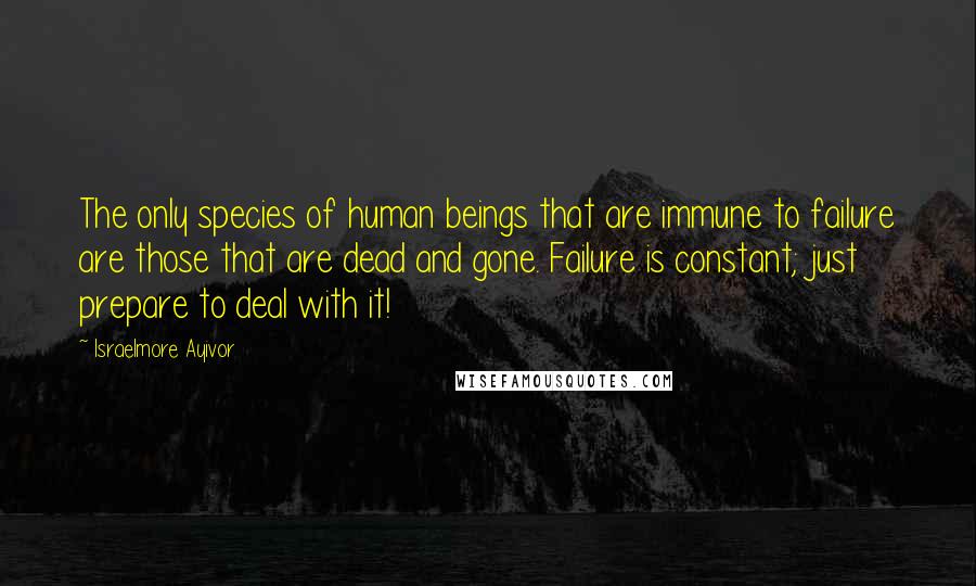Israelmore Ayivor Quotes: The only species of human beings that are immune to failure are those that are dead and gone. Failure is constant; just prepare to deal with it!