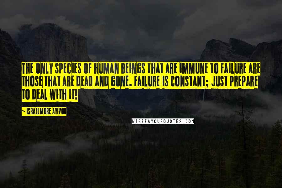 Israelmore Ayivor Quotes: The only species of human beings that are immune to failure are those that are dead and gone. Failure is constant; just prepare to deal with it!