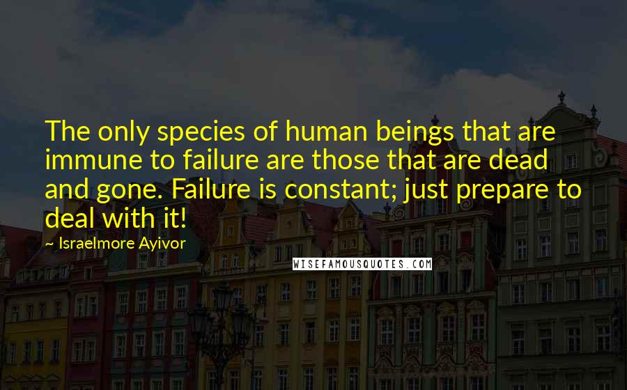 Israelmore Ayivor Quotes: The only species of human beings that are immune to failure are those that are dead and gone. Failure is constant; just prepare to deal with it!