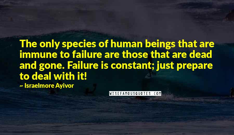 Israelmore Ayivor Quotes: The only species of human beings that are immune to failure are those that are dead and gone. Failure is constant; just prepare to deal with it!