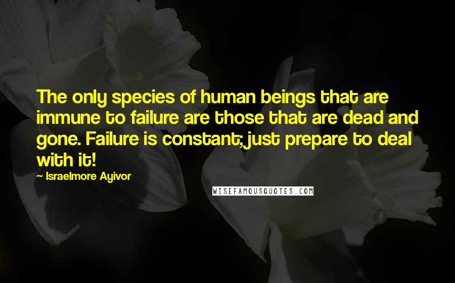 Israelmore Ayivor Quotes: The only species of human beings that are immune to failure are those that are dead and gone. Failure is constant; just prepare to deal with it!