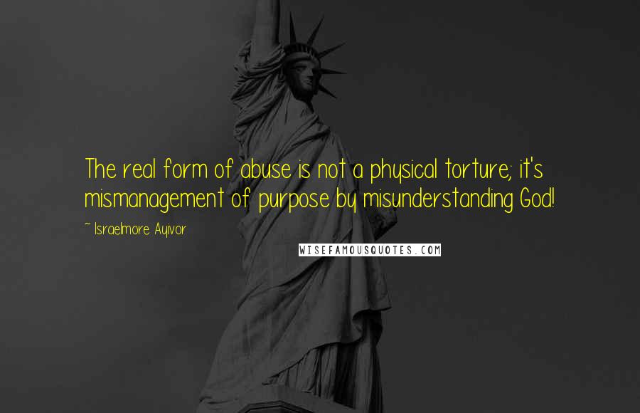 Israelmore Ayivor Quotes: The real form of abuse is not a physical torture; it's mismanagement of purpose by misunderstanding God!