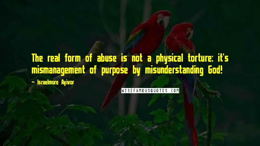 Israelmore Ayivor Quotes: The real form of abuse is not a physical torture; it's mismanagement of purpose by misunderstanding God!