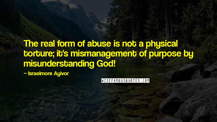 Israelmore Ayivor Quotes: The real form of abuse is not a physical torture; it's mismanagement of purpose by misunderstanding God!