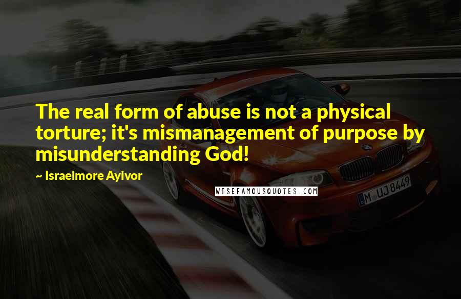 Israelmore Ayivor Quotes: The real form of abuse is not a physical torture; it's mismanagement of purpose by misunderstanding God!