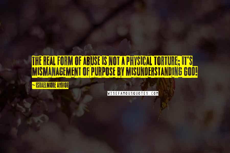 Israelmore Ayivor Quotes: The real form of abuse is not a physical torture; it's mismanagement of purpose by misunderstanding God!