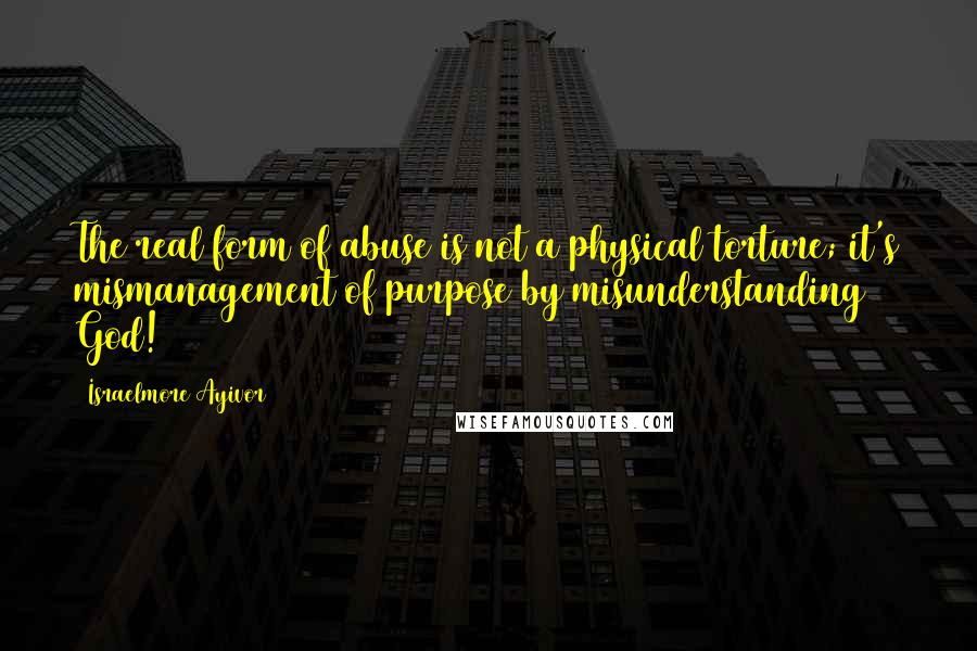 Israelmore Ayivor Quotes: The real form of abuse is not a physical torture; it's mismanagement of purpose by misunderstanding God!