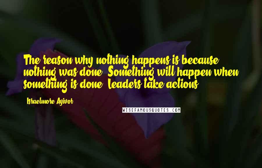 Israelmore Ayivor Quotes: The reason why nothing happens is because nothing was done. Something will happen when something is done. Leaders take actions!