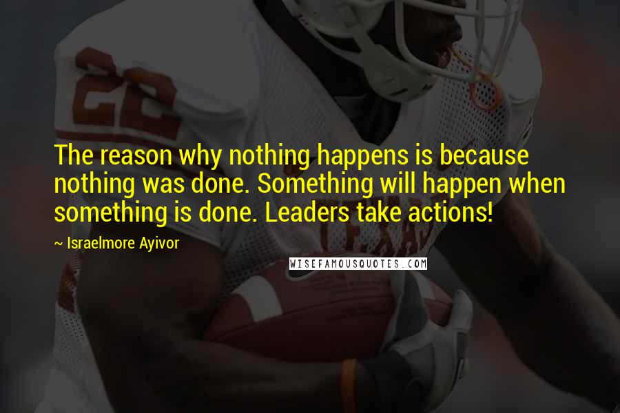 Israelmore Ayivor Quotes: The reason why nothing happens is because nothing was done. Something will happen when something is done. Leaders take actions!