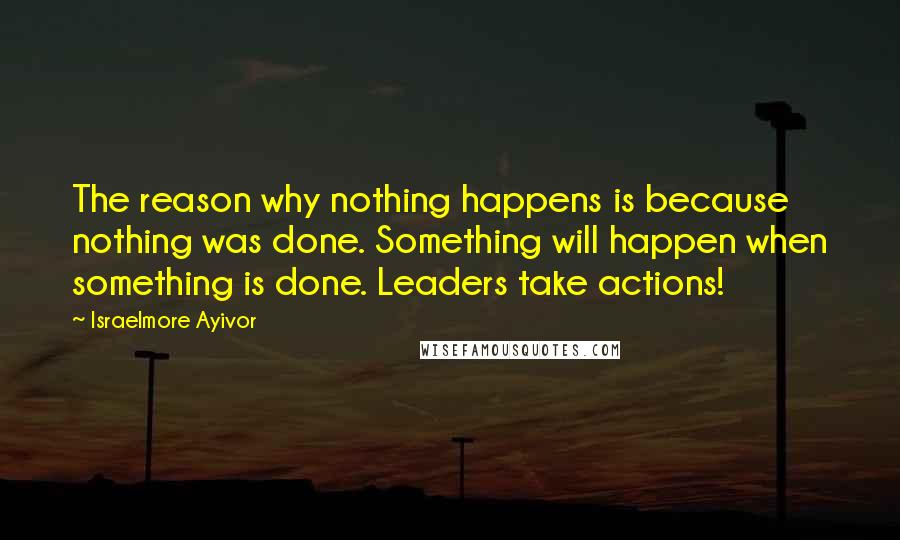 Israelmore Ayivor Quotes: The reason why nothing happens is because nothing was done. Something will happen when something is done. Leaders take actions!