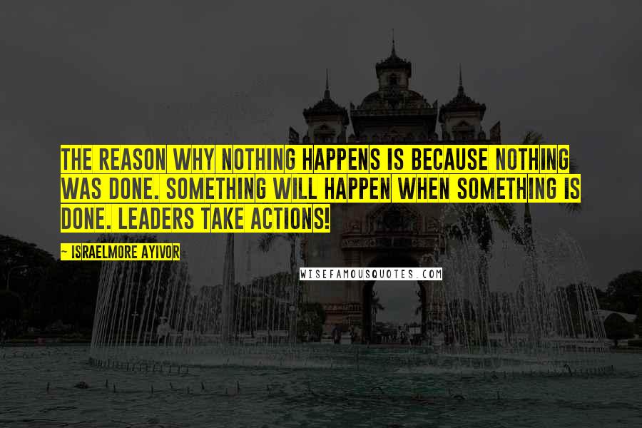 Israelmore Ayivor Quotes: The reason why nothing happens is because nothing was done. Something will happen when something is done. Leaders take actions!