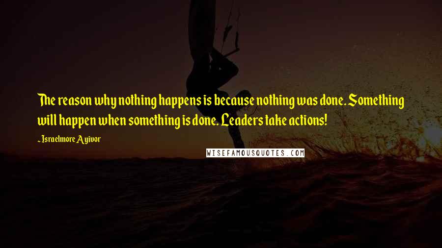 Israelmore Ayivor Quotes: The reason why nothing happens is because nothing was done. Something will happen when something is done. Leaders take actions!