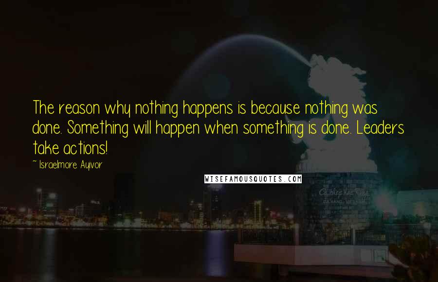 Israelmore Ayivor Quotes: The reason why nothing happens is because nothing was done. Something will happen when something is done. Leaders take actions!