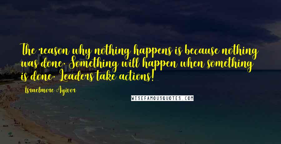 Israelmore Ayivor Quotes: The reason why nothing happens is because nothing was done. Something will happen when something is done. Leaders take actions!