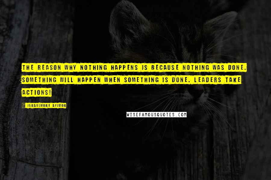 Israelmore Ayivor Quotes: The reason why nothing happens is because nothing was done. Something will happen when something is done. Leaders take actions!