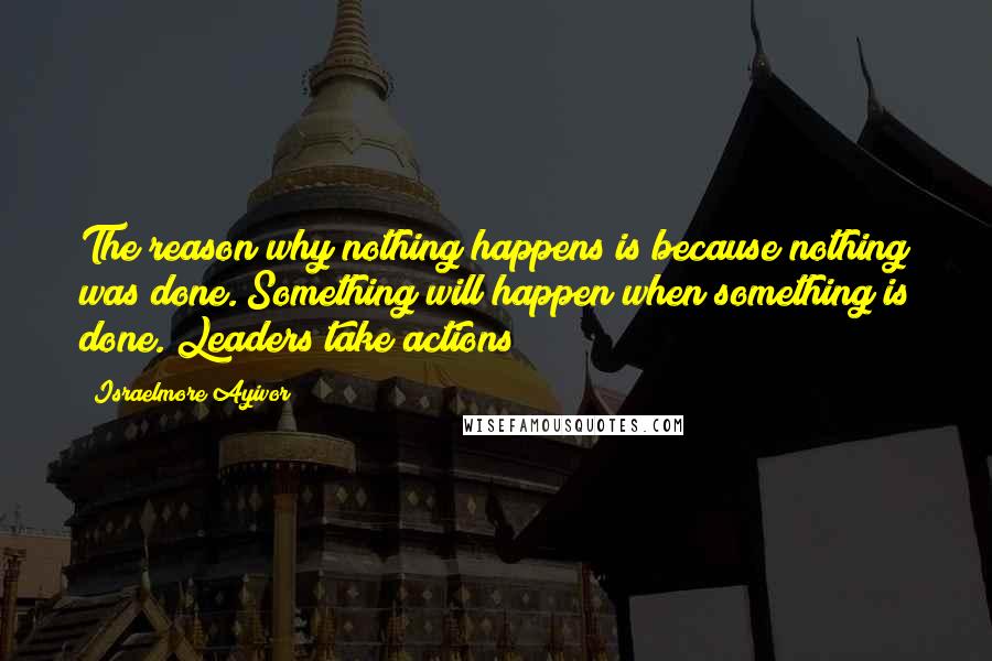 Israelmore Ayivor Quotes: The reason why nothing happens is because nothing was done. Something will happen when something is done. Leaders take actions!