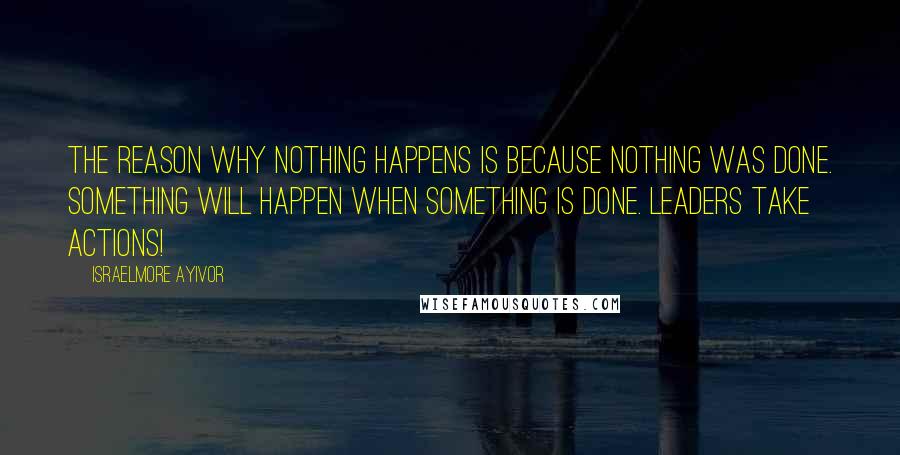 Israelmore Ayivor Quotes: The reason why nothing happens is because nothing was done. Something will happen when something is done. Leaders take actions!