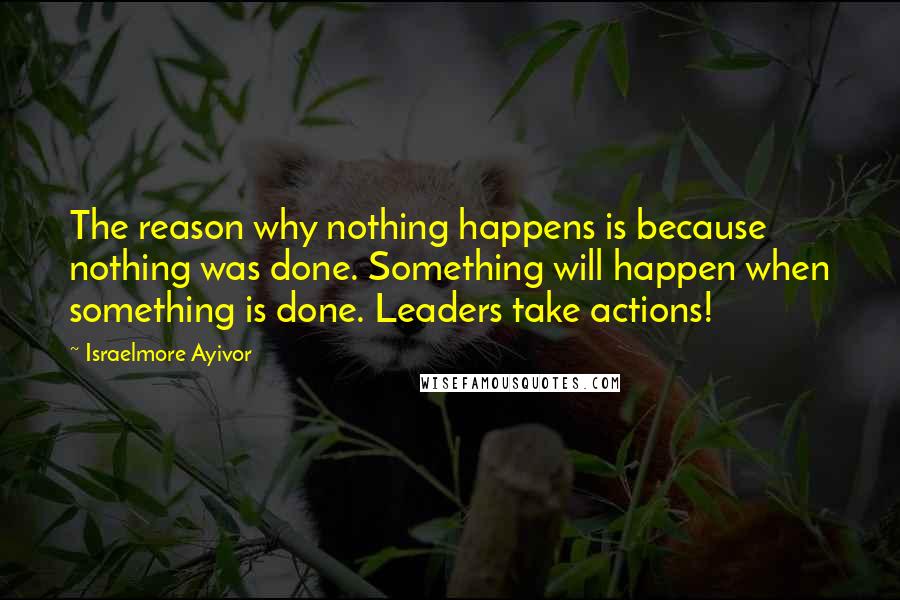 Israelmore Ayivor Quotes: The reason why nothing happens is because nothing was done. Something will happen when something is done. Leaders take actions!