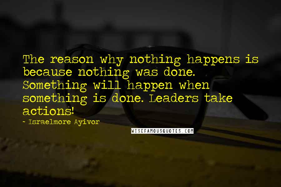 Israelmore Ayivor Quotes: The reason why nothing happens is because nothing was done. Something will happen when something is done. Leaders take actions!