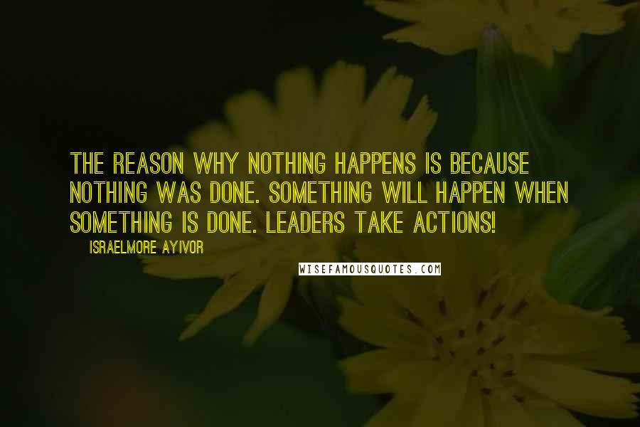 Israelmore Ayivor Quotes: The reason why nothing happens is because nothing was done. Something will happen when something is done. Leaders take actions!