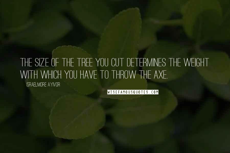 Israelmore Ayivor Quotes: The size of the tree you cut determines the weight with which you have to throw the axe.