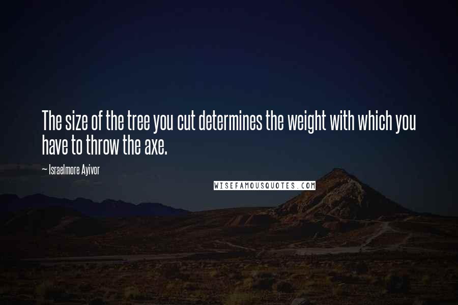 Israelmore Ayivor Quotes: The size of the tree you cut determines the weight with which you have to throw the axe.