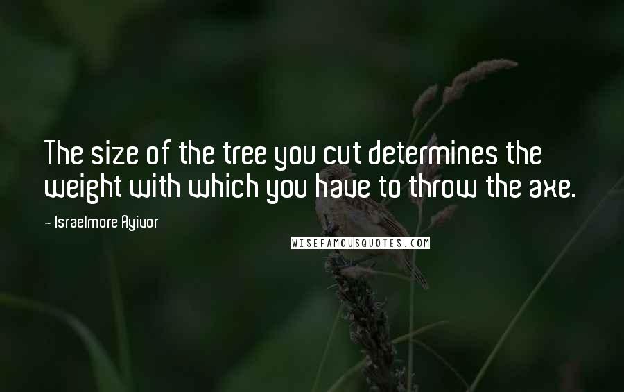 Israelmore Ayivor Quotes: The size of the tree you cut determines the weight with which you have to throw the axe.