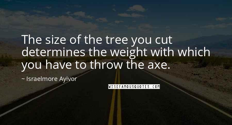 Israelmore Ayivor Quotes: The size of the tree you cut determines the weight with which you have to throw the axe.