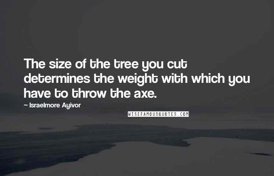 Israelmore Ayivor Quotes: The size of the tree you cut determines the weight with which you have to throw the axe.