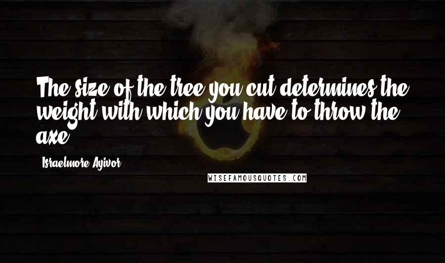 Israelmore Ayivor Quotes: The size of the tree you cut determines the weight with which you have to throw the axe.