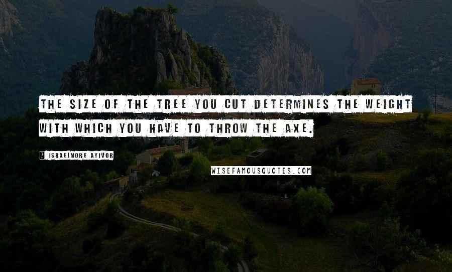 Israelmore Ayivor Quotes: The size of the tree you cut determines the weight with which you have to throw the axe.