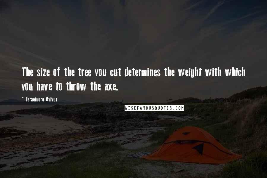Israelmore Ayivor Quotes: The size of the tree you cut determines the weight with which you have to throw the axe.