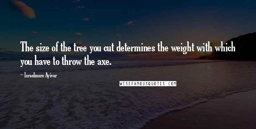 Israelmore Ayivor Quotes: The size of the tree you cut determines the weight with which you have to throw the axe.